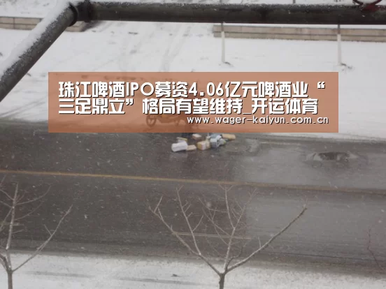 珠江啤酒IPO募资4.06亿元啤酒业“三足鼎立”格局有望维持_开运体育(图1) 开运体育官网