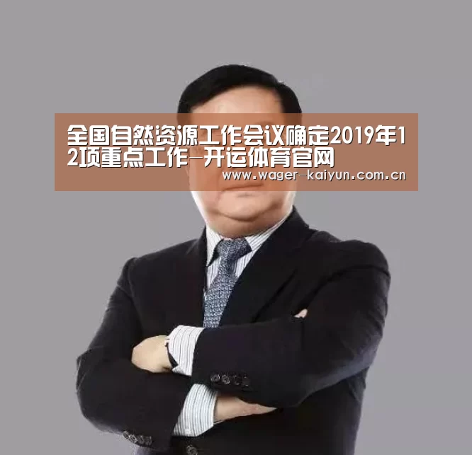 全国自然资源工作会议确定2019年12项重点工作-开运体育官网(图1) 开运体育